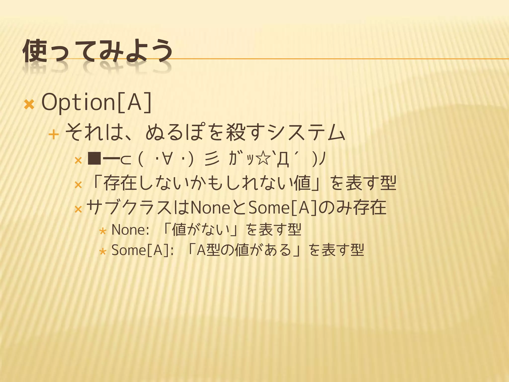 使ってみよう
 Option[A]
 それは、ぬるぽを殺すシステム
 ■━⊂( ･∀･) 彡 ｶﾞｯ☆`Д´)ﾉ
 「存在しないかもしれない値」を表す型
 サブクラスはNoneとSome[A]のみ存在
 None: 「値がない」を表す型
 Some[A]: 「A型の値がある」を表す型
 