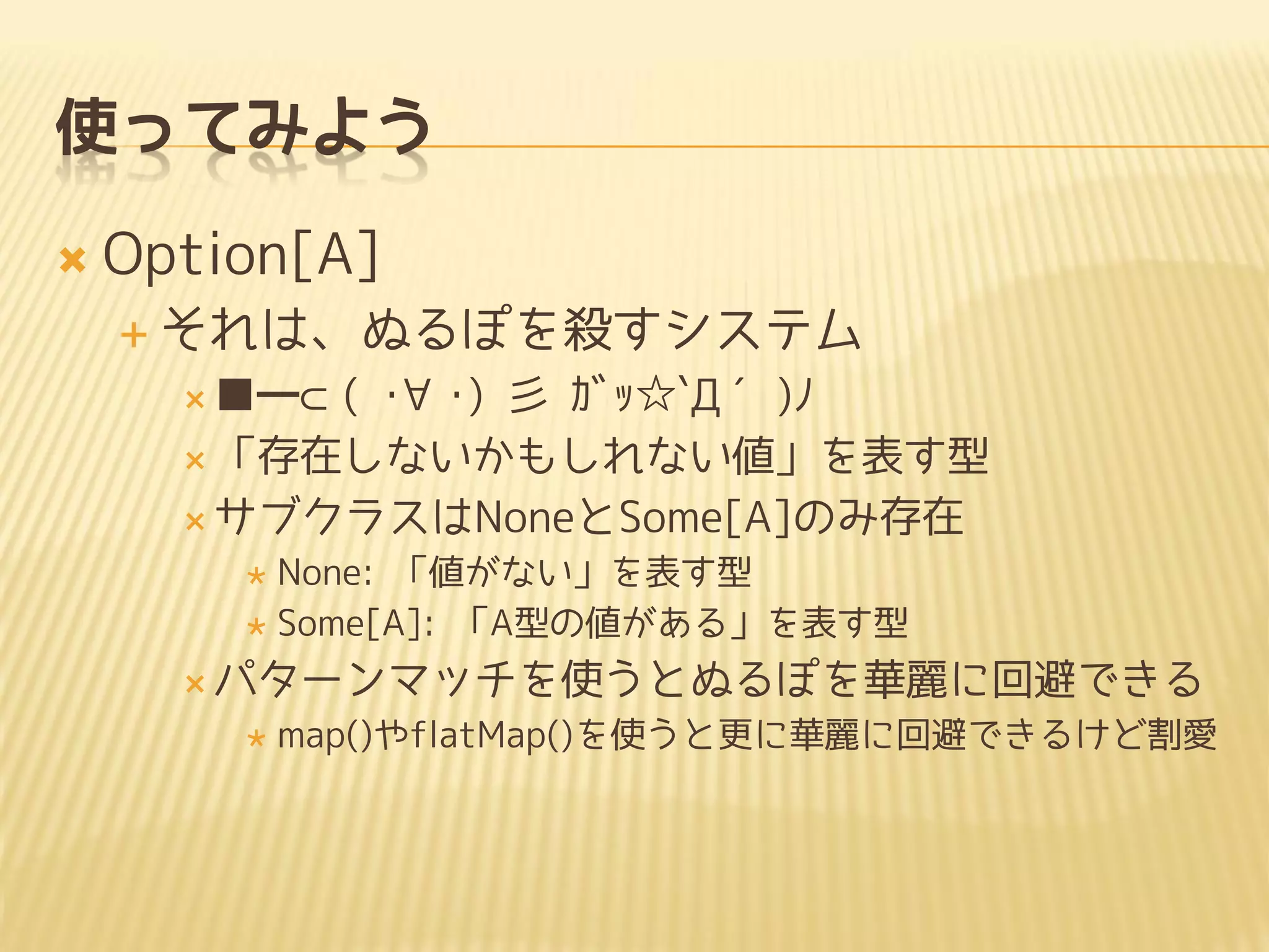 使ってみよう
 Option[A]
 それは、ぬるぽを殺すシステム
 ■━⊂( ･∀･) 彡 ｶﾞｯ☆`Д´)ﾉ
 「存在しないかもしれない値」を表す型
 サブクラスはNoneとSome[A]のみ存在
 None: 「値がない」を表す型
 Some[A]: 「A型の値がある」を表す型
 パターンマッチを使うとぬるぽを華麗に回避できる
 map()やflatMap()を使うと更に華麗に回避できるけど割愛
 