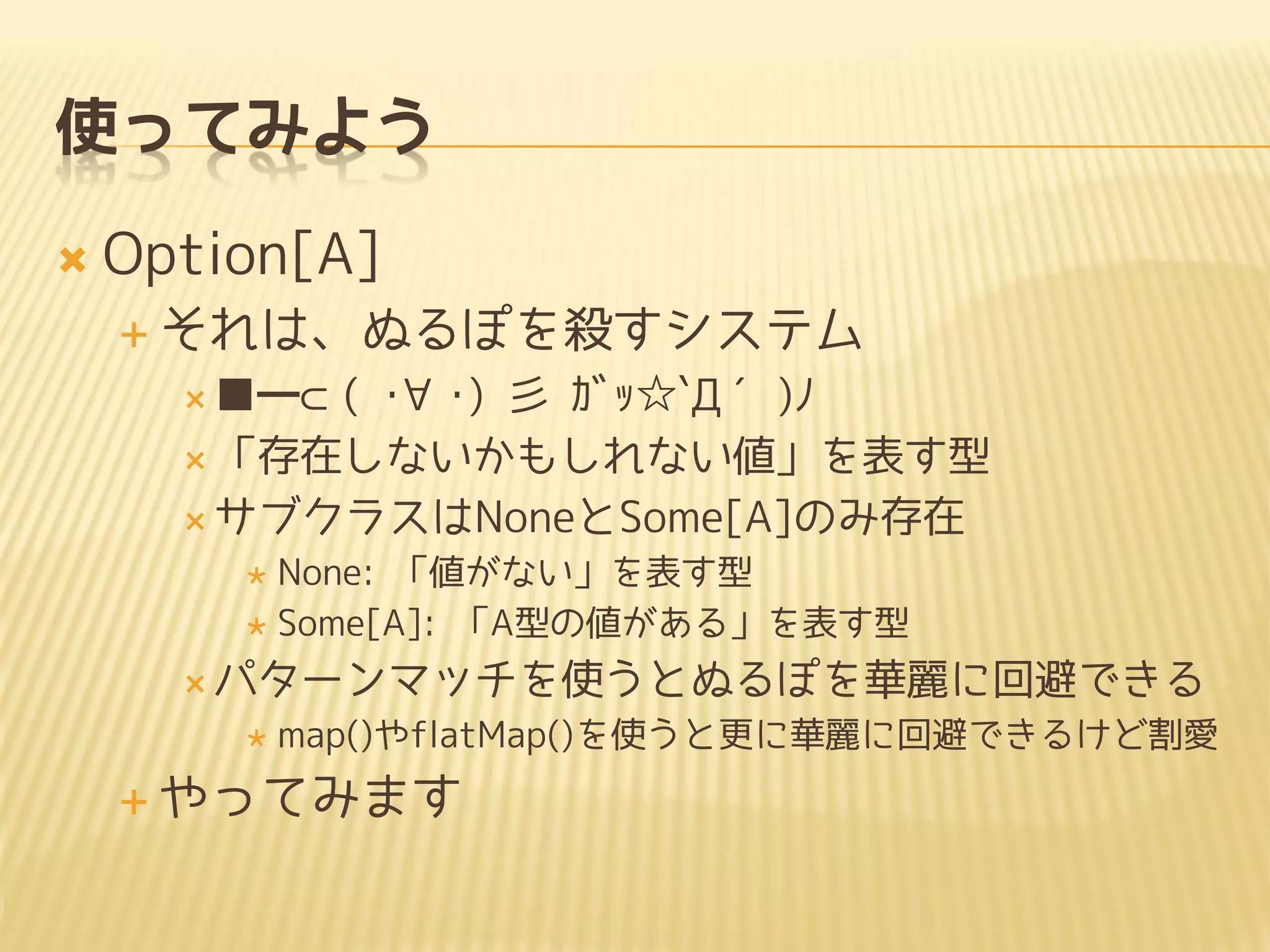 使ってみよう
 Option[A]
 それは、ぬるぽを殺すシステム
 ■━⊂( ･∀･) 彡 ｶﾞｯ☆`Д´)ﾉ
 「存在しないかもしれない値」を表す型
 サブクラスはNoneとSome[A]のみ存在
 None: 「値がない」を表す型
 Some[A]: 「A型の値がある」を表す型
 パターンマッチを使うとぬるぽを華麗に回避できる
 map()やflatMap()を使うと更に華麗に回避できるけど割愛
 やってみます
 