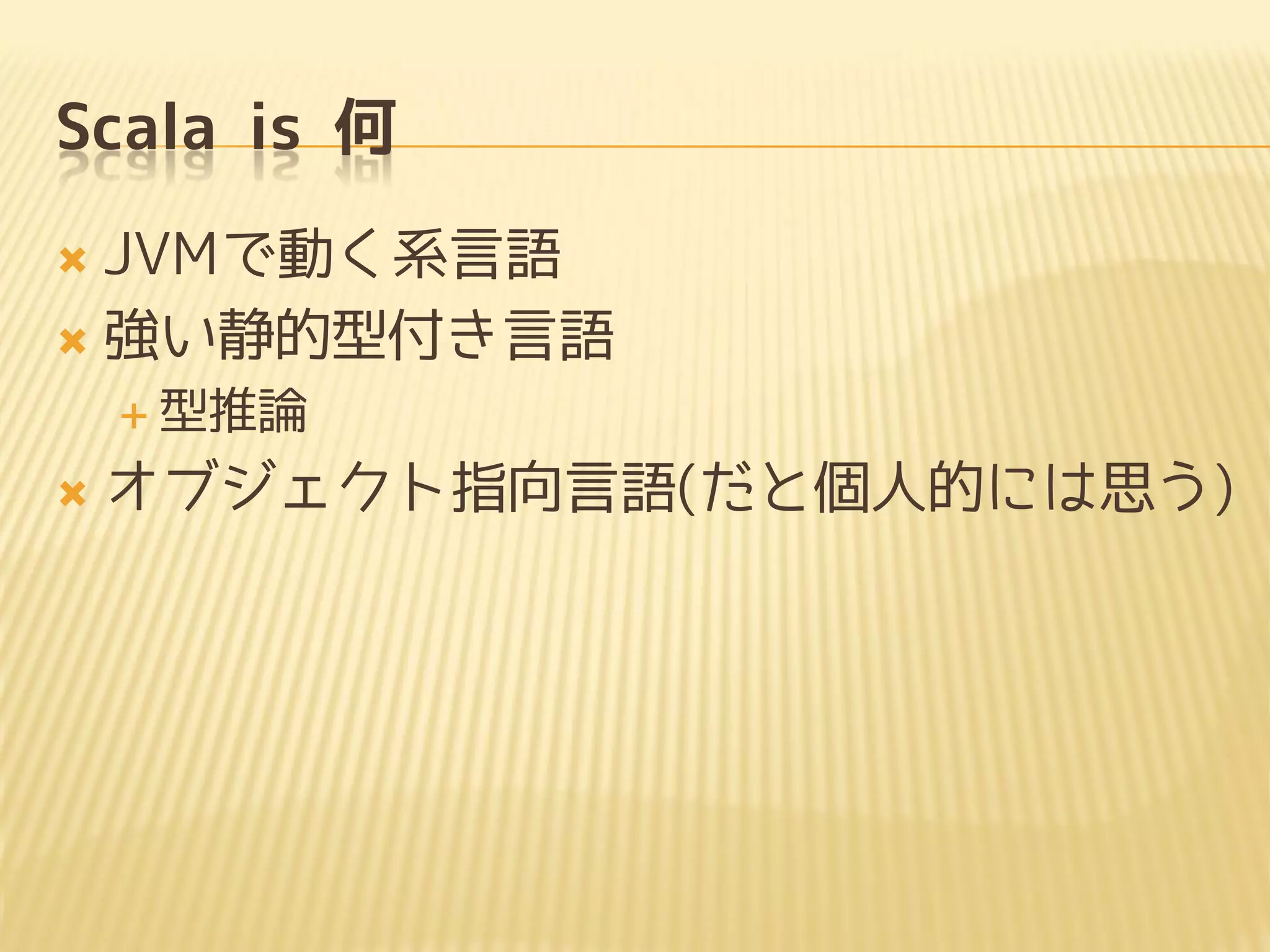 Scala is 何
 JVMで動く系言語
 強い静的型付き言語
 型推論
 オブジェクト指向言語(だと個人的には思う)
 