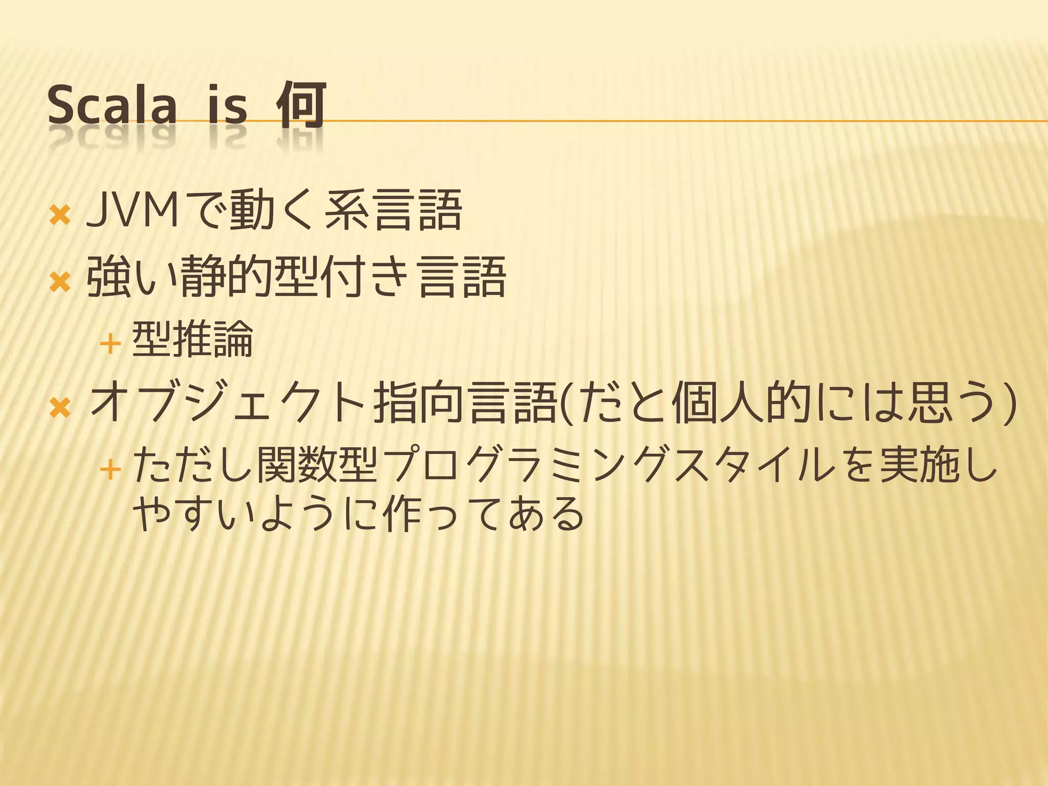 Scala is 何
 JVMで動く系言語
 強い静的型付き言語
 型推論
 オブジェクト指向言語(だと個人的には思う)
 ただし関数型プログラミングスタイルを実施し
やすいように作ってある
 