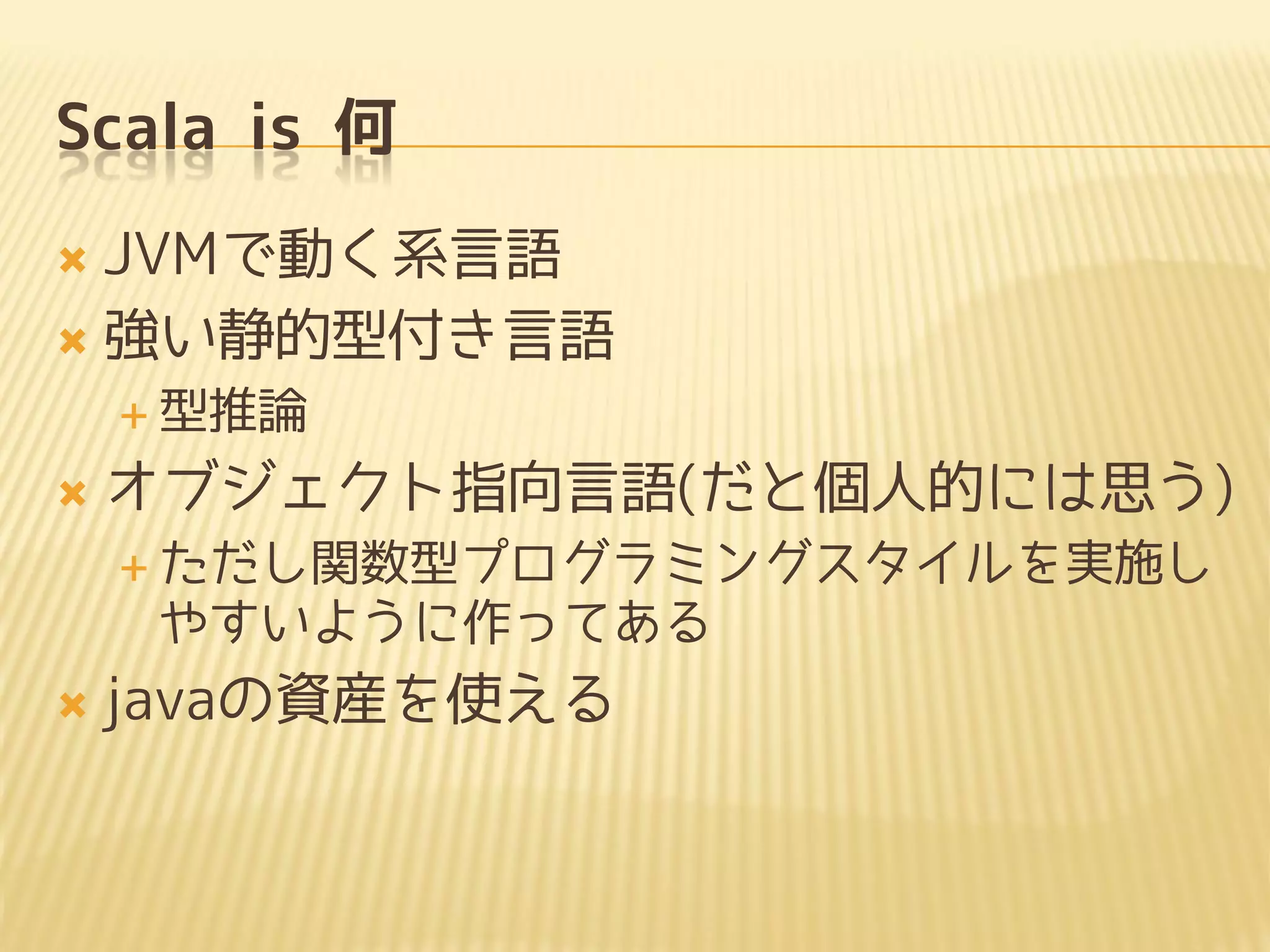 Scala is 何
 JVMで動く系言語
 強い静的型付き言語
 型推論
 オブジェクト指向言語(だと個人的には思う)
 ただし関数型プログラミングスタイルを実施し
やすいように作ってある
 javaの資産を使える
 