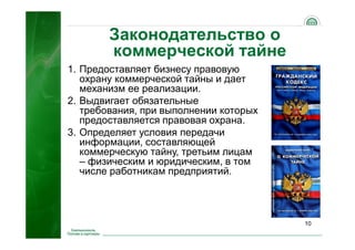 Законодательство о
коммерческой тайне
10
1. Предоставляет бизнесу правовую
охрану коммерческой тайны и дает
механизм ее реализации.
2. Выдвигает обязательные
требования, при выполнении которых
предоставляется правовая охрана.
3. Определяет условия передачи
информации, составляющей
коммерческую тайну, третьим лицам
– физическим и юридическим, в том
числе работникам предприятий.
 
