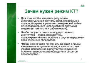 11
Зачем нужен режим КТ?
• Для того, чтобы защитить результаты
интеллектуальной деятельности, способные к
правовой охране в режиме коммерческой тайны,
от неправомерного использования третьими
лицами (в том числе и работниками).
• Чтобы получить помощь государственных
институтов – судов, прокуратуры,
правоохранительных органов в случае нарушения
прав законного обладателя.
• Чтобы можно было применить санкции к лицам,
виновным в нарушении прав, и взыскать с них
убытки, понесенные в результате нарушения
исключительного права обладателя секретов
производства.
 