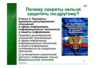 13
Почему секреты нельзя
защитить по-другому?
Статья 3. Принципы
правового регулирования
отношений
в сфере информации,
информационных технологий
и защиты информации
Правовое регулирование
отношений, возникающих
в сфере информации,
информационных технологий
и защиты информации,
основывается на следующих
принципах:
2) установление ограничений
доступа к информации только
федеральными законами
 