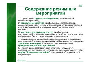 15
Содержание режимных
мероприятий
1) определение перечня информации, составляющей
коммерческую тайну;
2) ограничение доступа к информации, составляющей
коммерческую тайну, путем установления порядка обращения
с этой информацией и контроля за соблюдением такого
порядка;
3) учет лиц, получивших доступ к информации,
составляющей коммерческую тайну, и (или) лиц, которым такая
информация была предоставлена или передана;
4) регулирование отношений по использованию информации,
составляющей коммерческую тайну, работниками на основании
трудовых договоров и контрагентами на основании
гражданско-правовых договоров;
5) нанесение на материальные носители (документы),
содержащие информацию, составляющую коммерческую тайну,
грифа "Коммерческая тайна" с указанием обладателя этой
информации.
 
