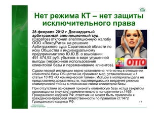 17
Нет режима КТ – нет защиты
исключительного права
28 февраля 2012 г. Двенадцатый
арбитражный апелляционный суд
(Саратов) отклонил апелляционную жалобу
ООО «ЛюксуРита» на решение
Арбитражного суда Саратовской области по
иску Общества к индивидуальному
предпринимателю Ю.Ю.В. о взыскании
491 474,92 руб. убытков в виде упущенной
выгоды (незаконное использование
клиентской базы и переманивание клиентов).
Судом первой инстанции верно установлено, что истец в отношении
клиентской базы Общества не принимал мер, установленных ч.1
статьи 10 ФЗ «О коммерческой тайне». Истцом в материалы дела не
представлено доказательств, подтверждающих введение режима
коммерческой тайны в отношении своей клиентской базы.
При отсутствии оснований признать клиентскую базу истца секретом
производства (ноу-хау) применительно к положениям ст.1465
Гражданского кодекса РФ, ответчик не может быть привлечён к
гражданско-правовой ответственности по правилам ст.1472
Гражданского кодекса РФ.
 