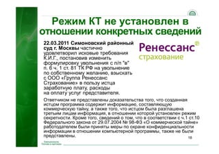 18
Режим КТ не установлен в
отношении конкретных сведений
22.03.2011 Симоновский районный
суд г. Москвы частично
удовлетворил исковые требования
К.И.Г., постановив изменить
формулировку увольнения с п/п "в"
п. 6 ч. 1 ст. 81 ТК РФ на увольнение
по собственному желанию, взыскать
с ООО «Группа Ренессанс
Страхование» в пользу истца
заработную плату, расходы
на оплату услуг представителя.
Ответчиком не представлены доказательства того, что созданная
истцом программа содержит информацию, составляющую
коммерческую тайну, а также того, что истцом была разглашена
третьим лицам информация, в отношении которой установлен режим
секретности. Кроме того, сведений о том, что в соответствии с ч.1 ст.10
Федерального закона от 29.07.2004 № 98-ФЗ «О коммерческой тайне»
работодателем были приняты меры по охране конфиденциальности
информации в отношении компьютерной программы, также не были
представлены.
 