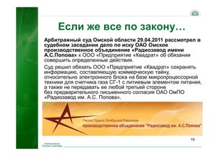 19
Если же все по закону…
Арбитражный суд Омской области 29.04.2011 рассмотрел в
судебном заседании дело по иску ОАО Омское
производственное объединение «Радиозавод имени
А.С.Попова» к ООО «Предприятие «Квадрат» об обязании
совершить определенные действия.
Суд решил обязать ООО «Предприятие «Квадрат» сохранять
информацию, составляющую коммерческую тайну,
относительно электронного блока на базе микропроцессорной
техники для счетчика газа СГ-1 с литиевым элементом питания,
а также не передавать ее любой третьей стороне
без предварительного письменного согласия ОАО ОмПО
«Радиозавод им. А.С. Попова».
 