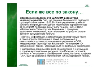 20
Если же все по закону…
Московский городской суд 22.12.2011 рассмотрел
надзорную жалобу Г.А.Н. на решение Гагаринского районного
суда города Москвы от 16.06.2011 и определение судебной
коллегии по гражданским делам Московского городского суда
от 26.09.2011 по гражданскому делу по иску Г.А.Н. к ООО
«Независимая Транспортная Компания» о признании
увольнения незаконным, восстановлении на работе, оплате
времени вынужденного прогула.
Перечень информации, составляющей коммерческую тайну,
а также порядок обращения с такой информацией и
ответственность за ее разглашение определены в ООО
«Независимая Транспортная Компания» Положением «О
коммерческой тайне», утвержденным генеральным директором.
В материалах дела имеется лист ознакомления с инструкцией
о порядке использования ресурсов сети Интернет, почтовой
системы и Положения о коммерческой тайне, согласно которому
Г.А.Н. был ознакомлен с Положением «О коммерческой тайне».
 