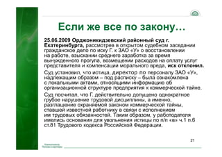 21
Если же все по закону…
25.06.2009 Орджоникидзевский районный суд г.
Екатеринбурга, рассмотрев в открытом судебном заседании
гражданское дело по иску Г. к ЗАО «У» о восстановлении
на работе, взыскании среднего заработка за время
вынужденного прогула, возмещении расходов на оплату услуг
представителя и компенсации морального вреда, иск отклонил.
Суд установил, что истица, директор по персоналу ЗАО «У»,
надлежащим образом – под расписку – была ознакомлена
с локальными актами, относящими информацию об
организационной структуре предприятия к коммерческой тайне.
Суд посчитал, что Г. действительно допущено однократное
грубое нарушение трудовой дисциплины, а именно,
разглашение охраняемой законом коммерческой тайны,
ставшей известной работнику в связи с исполнением
им трудовых обязанностей. Таким образом, у работодателя
имелись основания для увольнения истицы по п/п «в» ч.1 п.6
ст.81 Трудового кодекса Российской Федерации.
 