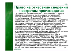 22
Право на отнесение сведений
к секретам производства
Суд посчитал, что сведения об организационной структуре
предприятия относятся к информации, составляющей
коммерческую тайну, поскольку грамотно выстроенная
организационная структура позволяет оптимизировать
численность персонала и количество подразделений, упростить
взаимодействие подразделений, равномерно распределить
нагрузку на персонал, избежать дублирования функций и их
«провисание», устранить двойное и тройное подчинение,
разграничить сферу деятельности руководителей, определить
их полномочия и зону ответственности, и, как следствие,
повысить производительность труда. Организационная
структура является основой построения эффективной системы
управления, правильно подобранная составляющая
организационной структуры обеспечивает успешность
коммерческой деятельности предприятия, дает преимущество
перед другими предприятиями – конкурентами. Кроме того,
организационная структура раскрывает способы и методы
хозяйствования на предприятии, схему взаимодействия между
службами и подразделениями, объем полномочий конкретных
должностных лиц, располагая информацией о которых
возможно воздействие на них непосредственно для достижения
целей, противоречащих интересам предприятия.
 