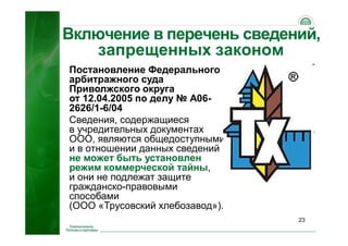 23
Включение в перечень сведений,
запрещенных законом
Постановление Федерального
арбитражного суда
Приволжского округа
от 12.04.2005 по делу № А06-
2626/1-6/04
Сведения, содержащиеся
в учредительных документах
ООО, являются общедоступными,
и в отношении данных сведений
не может быть установлен
режим коммерческой тайны,
и они не подлежат защите
гражданско-правовыми
способами
(ООО «Трусовский хлебозавод»).
 