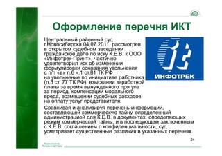 24
Оформление перечня ИКТ
Центральный районный суд
г.Новосибирска 04.07.2011, рассмотрев
в открытом судебном заседании
гражданское дело по иску К.Е.В. к ООО
«Инфотрек-Принт», частично
удовлетворил иск об изменении
формулировки основания увольнения
с п/п «в» п.6 ч.1 ст.81 ТК РФ
на увольнение по инициативе работника
(п.3 ст. 77 ТК РФ), взыскании заработной
платы за время вынужденного прогула
за период, компенсации морального
вреда, возмещении судебных расходов
на оплату услуг представителя.
Сравнивая и анализируя перечень информации,
составляющей коммерческую тайну, определенный
администрацией для К.Е.В. в документах, определяющих
режим коммерческой тайны, и в последующем заключенным
с К.Е.В. соглашением о конфиденциальности, суд
усматривает существенные различия в указанных перечнях.
 