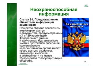 25
Неохраноспособная
информация
Статья 91. Предоставление
обществом информации
акционерам
Общество обязано обеспечить
акционерам доступ
к документам, предусмотренным
п.1 ст.89 настоящего
Федерального закона.
К документам бухгалтерского
учета и протоколам заседаний
коллегиального
исполнительного органа имеют
право доступа акционеры
(акционер), имеющие
в совокупности не менее
25 процентов голосующих акций
общества.
 