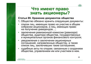 26
Что имеют право
знать акционеры?
Статья 89. Хранение документов общества
1. Общество обязано хранить следующие документы:
• списки лиц, имеющих право на участие в общем
собрании акционеров, и лиц, имеющих право
на получение дивидендов…;
• заключения ревизионной комиссии (ревизора)
общества, аудитора общества, государственных
и муниципальных органов финансового контроля;
• уведомления о заключении акционерных
соглашений, направленные обществу, а также
списки лиц, заключивших такие соглашения;
• судебные акты по спорам, связанным с созданием
общества, управлением им или участием в нем.
 