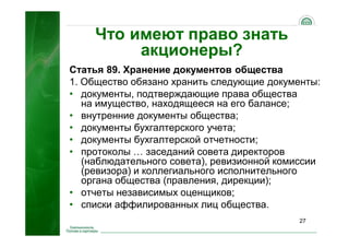 27
Что имеют право знать
акционеры?
Статья 89. Хранение документов общества
1. Общество обязано хранить следующие документы:
• документы, подтверждающие права общества
на имущество, находящееся на его балансе;
• внутренние документы общества;
• документы бухгалтерского учета;
• документы бухгалтерской отчетности;
• протоколы … заседаний совета директоров
(наблюдательного совета), ревизионной комиссии
(ревизора) и коллегиального исполнительного
органа общества (правления, дирекции);
• отчеты независимых оценщиков;
• списки аффилированных лиц общества.
 