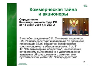28
Коммерческая тайна
и акционеры
В жалобе гражданина С.И. Симакова, акционера
ОАО "Спецгидрострой" и владельца 16 процентов
голосующих акций общества, оспаривается
конституционность абзаца первого п. 1 ст. 91
ФЗ "Об акционерных обществах", на основании
которого ему было отказано в удовлетворении
заявления об ознакомлении с документами
бухгалтерского учета ОАО "Спецгидрострой".
Определение
Конституционного Суда РФ
от 18 июня 2004 г. N 263-О
 