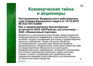 29
Коммерческая тайна
и акционеры
Постановление Федерального арбитражного
суда Северо-Кавказского округа от 14.12.2010
№ А32-18173/2009
Иск о предоставлении бухгалтерской
отчетности ООО «ЮгРеестр» его участнику –
ОАО «Финансовый партнер»
Возможность разглашения участниками предоставленной
конфиденциальной информации о деятельности общества
не может служить основанием для отказа в удовлетворении
законных требований. Право участника общества
на ознакомление с документами общества является
неограниченным. Невыполнение участником общества либо
его представителем обязанности не разглашать
конфиденциальную информацию, не является основанием
для отказа в реализации указанного права участника,
а может служить основанием для применения мер
гражданско-правовой ответственности или исключения
из числа участников общества.
 