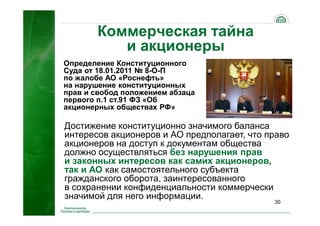 30
Коммерческая тайна
и акционеры
Достижение конституционно значимого баланса
интересов акционеров и АО предполагает, что право
акционеров на доступ к документам общества
должно осуществляться без нарушения прав
и законных интересов как самих акционеров,
так и АО как самостоятельного субъекта
гражданского оборота, заинтересованного
в сохранении конфиденциальности коммерчески
значимой для него информации.
Определение Конституционного
Суда от 18.01.2011 № 8-О-П
по жалобе АО «Роснефть»
на нарушение конституционных
прав и свобод положением абзаца
первого п.1 ст.91 ФЗ «Об
акционерных обществах РФ»
 