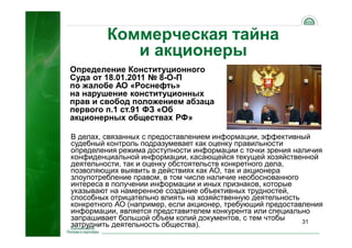 31
Коммерческая тайна
и акционеры
В делах, связанных с предоставлением информации, эффективный
судебный контроль подразумевает как оценку правильности
определения режима доступности информации с точки зрения наличия
конфиденциальной информации, касающейся текущей хозяйственной
деятельности, так и оценку обстоятельств конкретного дела,
позволяющих выявить в действиях как АО, так и акционера
злоупотребление правом, в том числе наличие необоснованного
интереса в получении информации и иных признаков, которые
указывают на намеренное создание объективных трудностей,
способных отрицательно влиять на хозяйственную деятельность
конкретного АО (например, если акционер, требующий предоставления
информации, является представителем конкурента или специально
запрашивает большой объем копий документов, с тем чтобы
затруднить деятельность общества).
Определение Конституционного
Суда от 18.01.2011 № 8-О-П
по жалобе АО «Роснефть»
на нарушение конституционных
прав и свобод положением абзаца
первого п.1 ст.91 ФЗ «Об
акционерных обществах РФ»
 