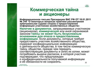 32
Коммерческая тайна
и акционеры
Информационное письмо Президиума ВАС РФ ОТ 18.01.2011
№ 144 "О некоторых вопросах практики рассмотрения
арбитражными судами споров о предоставлении
информации участникам хозяйственных обществ»
Наличие в документах, запрашиваемых участником
(акционером), коммерческой или иной охраняемой
законом тайны не может быть безусловным
основанием для отказа в предоставлении
информации. Если документы, которые требует
предоставить участник хозяйственного общества,
содержат конфиденциальную информацию
о деятельности общества, в том числе коммерческую
тайну, общество, прежде чем передать
соответствующие документы и (или) их копии, может
потребовать выдачи расписки, в которой участник
подтверждает, что предупрежден
о конфиденциальности получаемой информации
и об обязанности ее сохранять.
 