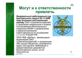 33
Могут и к ответственности
привлечь
Федеральный арбитражный суд
Центрального округа 05.11.2008
года отклонил кассационную
жалобу ОАО «Смоленскглавснаб»
о признании незаконным и отмене
постановления Регионального
отделения ФСФР о привлечении
к административной
ответственности по основаниям
ч.1 ст.15.19 КоАП РФ.
ООО ПКФ «ДиПос», являющееся
акционером ОАО
«Смоленскглавснаб» и владеющее
38% акций Общества, направило в
адрес последнего требование о
предоставлении документов
бухгалтерского учета, но не
получило их.
 