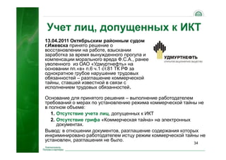 34
13.04.2011 Октябрьским районным судом
г.Ижевска принято решение о
восстановлении на работе, взыскании
заработка за время вынужденного прогула и
компенсации морального вреда Ф.С.А., ранее
уволенного из ОАО «Удмуртнефть» на
основании пп.«в» п.6 ч.1 ст.81 ТК РФ за
однократное грубое нарушение трудовых
обязанностей – разглашение коммерческой
тайны, ставшей известной в связи с
исполнением трудовых обязанностей.
Основание для принятого решения – выполнение работодателем
требований о мерах по установлению режима коммерческой тайны не
в полном объеме:
1. Отсутствие учета лиц, допущенных к ИКТ
2. Отсутствие грифа «Коммерческая тайна» на электронных
документах.
Вывод: в отношении документов, разглашение содержания которых
инкриминировано работодателем истцу режим коммерческой тайны не
установлен, разглашения не было.
Учет лиц, допущенных к ИКТ
 