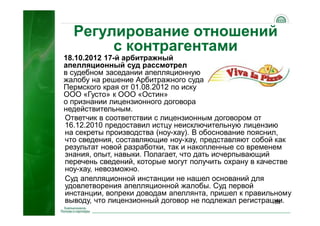 35
18.10.2012 17-й арбитражный
апелляционный суд рассмотрел
в судебном заседании апелляционную
жалобу на решение Арбитражного суда
Пермского края от 01.08.2012 по иску
ООО «Густо» к ООО «Остин»
о признании лицензионного договора
недействительным.
Регулирование отношений
с контрагентами
Ответчик в соответствии с лицензионным договором от
16.12.2010 предоставил истцу неисключительную лицензию
на секреты производства (ноу-хау). В обоснование пояснил,
что сведения, составляющие ноу-хау, представляют собой как
результат новой разработки, так и накопленные со временем
знания, опыт, навыки. Полагает, что дать исчерпывающий
перечень сведений, которые могут получить охрану в качестве
ноу-хау, невозможно.
Суд апелляционной инстанции не нашел оснований для
удовлетворения апелляционной жалобы. Суд первой
инстанции, вопреки доводам апеллянта, пришел к правильному
выводу, что лицензионный договор не подлежал регистрации.
 