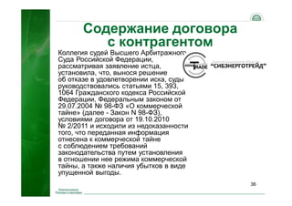 36
Коллегия судей Высшего Арбитражного
Суда Российской Федерации,
рассматривая заявление истца,
установила, что, вынося решение
об отказе в удовлетворении иска, суды
руководствовались статьями 15, 393,
1064 Гражданского кодекса Российской
Федерации, Федеральным законом от
29.07.2004 № 98-ФЗ «О коммерческой
тайне» (далее - Закон N 98-ФЗ),
условиями договора от 19.10.2010
№ 2/2011 и исходили из недоказанности
того, что переданная информация
отнесена к коммерческой тайне
с соблюдением требований
законодательства путем установления
в отношении нее режима коммерческой
тайны, а также наличия убытков в виде
упущенной выгоды.
Содержание договора
с контрагентом
 