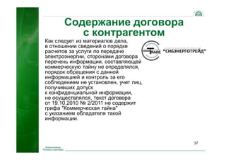 37
Как следует из материалов дела,
в отношении сведений о порядке
расчетов за услуги по передаче
электроэнергии, сторонами договора
перечень информации, составляющей
коммерческую тайну не определялся,
порядок обращения с данной
информацией и контроль за его
соблюдением не установлен, учет лиц,
получивших допуск
к конфиденциальной информации,
не осуществлялся, текст договора
от 19.10.2010 № 2/2011 не содержит
грифа "Коммерческая тайна"
с указанием обладателя такой
информации.
Содержание договора
с контрагентом
 