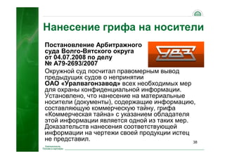 38
Постановление Арбитражного
суда Волго-Вятского округа
от 04.07.2008 по делу
№ А79-2693/2007
Окружной суд посчитал правомерным вывод
предыдущих судов о непринятии
ОАО «Уралвагонзавод» всех необходимых мер
для охраны конфиденциальной информации.
Установлено, что нанесение на материальные
носители (документы), содержащие информацию,
составляющую коммерческую тайну, грифа
«Коммерческая тайна» с указанием обладателя
этой информации является одной из таких мер.
Доказательств нанесения соответствующей
информации на чертежи своей продукции истец
не представил.
Нанесение грифа на носители
 