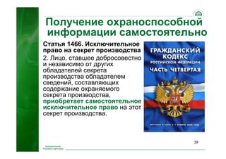 39
Получение охраноспособной
информации самостоятельно
Статья 1466. Исключительное
право на секрет производства
2. Лицо, ставшее добросовестно
и независимо от других
обладателей секрета
производства обладателем
сведений, составляющих
содержание охраняемого
секрета производства,
приобретает самостоятельное
исключительное право на этот
секрет производства.
 