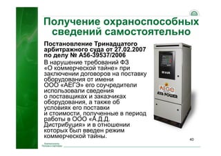 40
Получение охраноспособных
сведений самостоятельно
Постановление Тринадцатого
арбитражного суда от 27.02.2007
по делу № А56-39537/2006
В нарушение требований ФЗ
«О коммерческой тайне» при
заключении договоров на поставку
оборудования от имени
ООО «АЕГЭ» его соучредители
использовали сведения
о поставщиках и заказчиках
оборудования, а также об
условиях его поставки
и стоимости, полученные в период
работы в ООО «А.Д.Д.
Дистрибуция» и в отношении
которых был введен режим
коммерческой тайны.
 