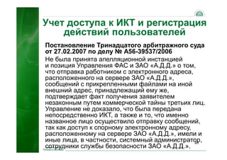 41
Учет доступа к ИКТ и регистрация
действий пользователей
Постановление Тринадцатого арбитражного суда
от 27.02.2007 по делу № А56-39537/2006
Не была принята апелляционной инстанцией
и позиция Управления ФАС и ЗАО «А.Д.Д.» о том,
что отправка работником с электронного адреса,
расположенного на сервере ЗАО «А.Д.Д.»,
сообщений с прикрепленными файлами на иной
внешний адрес, принадлежащий ему же,
подтверждает факт получения заявителем
незаконным путем коммерческой тайны третьих лиц.
Управление не доказало, что была передана
непосредственно ИКТ, а также и то, что именно
названное лицо осуществило отправку сообщений,
так как доступ к спорному электронному адресу,
расположенному на сервере ЗАО «А.Д.Д.», имели и
иные лица, в частности, системный администратор,
сотрудники службы безопасности ЗАО «А.Д.Д.».
 