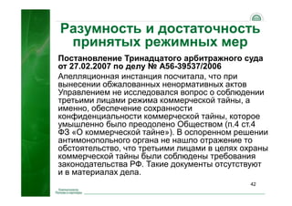 42
Разумность и достаточность
принятых режимных мер
Постановление Тринадцатого арбитражного суда
от 27.02.2007 по делу № А56-39537/2006
Апелляционная инстанция посчитала, что при
вынесении обжалованных ненормативных актов
Управлением не исследовался вопрос о соблюдении
третьими лицами режима коммерческой тайны, а
именно, обеспечение сохранности
конфиденциальности коммерческой тайны, которое
умышленно было преодолено Обществом (п.4 ст.4
ФЗ «О коммерческой тайне»). В оспоренном решении
антимонопольного органа не нашло отражение то
обстоятельство, что третьими лицами в целях охраны
коммерческой тайны были соблюдены требования
законодательства РФ. Такие документы отсутствуют
и в материалах дела.
 