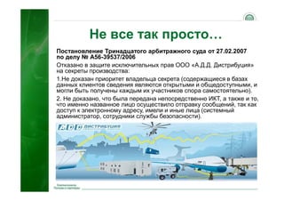 43
Не все так просто…
Постановление Тринадцатого арбитражного суда от 27.02.2007
по делу № А56-39537/2006
Отказано в защите исключительных прав ООО «А.Д.Д. Дистрибуция»
на секреты производства:
1.Не доказан приоритет владельца секрета (содержащиеся в базах
данных клиентов сведения являются открытыми и общедоступными, и
могли быть получены каждым их участников спора самостоятельно).
2. Не доказано, что была передана непосредственно ИКТ, а также и то,
что именно названное лицо осуществило отправку сообщений, так как
доступ к электронному адресу, имели и иные лица (системный
администратор, сотрудники службы безопасности).
 