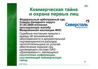 44
Коммерческая тайна
и охрана первых лиц
Федеральный арбитражный суд
Северо-Западного округа
21.05.2009 отклонил
кассационную жалобу
Межрайонной инспекции ФНС
Судебные инстанции пришли к
выводу об экономической
обоснованности и документальной
подтвержденности расходов
налогоплательщика по услугам
обеспечения охраной лиц
руководящего состава ОАО
«Домнаремонт», являющихся
носителями информации,
составляющей коммерческую
тайну.
 