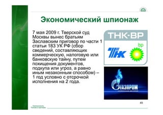 45
Экономический шпионаж
7 мая 2009 г. Тверской суд
Москвы вынес братьям
Заславским приговор по части 1
статьи 183 УК РФ (сбор
сведений, составляющих
коммерческую, налоговую или
банковскую тайну, путем
похищения документов,
подкупа или угроз, а равно
иным незаконным способом) –
1 год условно с отсрочкой
исполнения на 2 года.
 