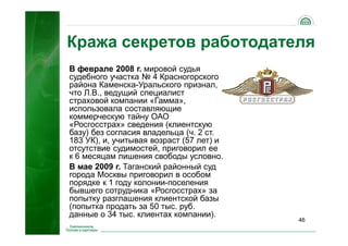 46
Кража секретов работодателя
В феврале 2008 г. мировой судья
судебного участка № 4 Красногорского
района Каменска-Уральского признал,
что Л.В., ведущий специалист
страховой компании «Гамма»,
использовала составляющие
коммерческую тайну ОАО
«Росгосстрах» сведения (клиентскую
базу) без согласия владельца (ч. 2 ст.
183 УК), и, учитывая возраст (57 лет) и
отсутствие судимостей, приговорил ее
к 6 месяцам лишения свободы условно.
В мае 2009 г. Таганский районный суд
города Москвы приговорил в особом
порядке к 1 году колонии-поселения
бывшего сотрудника «Росгосстрах» за
попытку разглашения клиентской базы
(попытка продать за 50 тыс. руб.
данные о 34 тыс. клиентах компании).
 