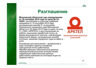 47
Разглашение
Московский областной суд определением
от 16 сентября 2010 года по делу № 33-
18051, рассмотрев в открытом судебном
заседании от 16 сентября 2010 года
кассационную жалобу Л. на решение
Химкинского городского суда Московской
области от 20 июля 2010 года по делу по иску
Л. к ОАО «АРКТЕЛ» о восстановлении на
работе, взыскании заработной платы за
время вынужденного прогула, компенсации
морального вреда, кассационную жалобу
отклонил, решение городского суда оставил в
силе.
Основание для увольнения – выявленная в
ходе планового аудита служебной
электронной почты работников,
обрабатывающих персональные данные,
периодическая рассылка истицей писем,
содержащих персональные данные
работников компании на почтовый ящик на
сервисе mail.ru
 