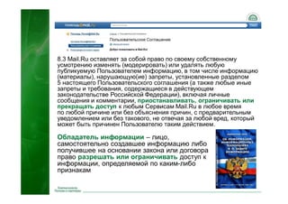 48
8.3 Mail.Ru оставляет за собой право по своему собственному
усмотрению изменять (модерировать) или удалять любую
публикуемую Пользователем информацию, в том числе информацию
(материалы), нарушающую(ие) запреты, установленные разделом
5 настоящего Пользовательского соглашения (а также любые иные
запреты и требования, содержащиеся в действующем
законодательстве Российской Федерации), включая личные
сообщения и комментарии, приостанавливать, ограничивать или
прекращать доступ к любым Сервисам Mail.Ru в любое время
по любой причине или без объяснения причин, с предварительным
уведомлением или без такового, не отвечая за любой вред, который
может быть причинен Пользователю таким действием.
Обладатель информации – лицо,
самостоятельно создавшее информацию либо
получившее на основании закона или договора
право разрешать или ограничивать доступ к
информации, определяемой по каким-либо
признакам
 