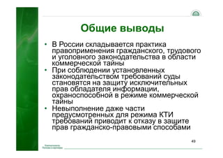49
Общие выводы
• В России складывается практика
правоприменения гражданского, трудового
и уголовного законодательства в области
коммерческой тайны
• При соблюдении установленных
законодательством требований суды
становятся на защиту исключительных
прав обладателя информации,
охраноспособной в режиме коммерческой
тайны
• Невыполнение даже части
предусмотренных для режима КТИ
требований приводит к отказу в защите
прав гражданско-правовыми способами
 
