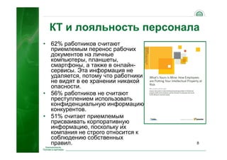 8
КТ и лояльность персонала
• 62% работников считают
приемлемым перенос рабочих
документов на личные
компьютеры, планшеты,
смартфоны, а также в онлайн-
сервисы. Эта информация не
удаляется, потому что работники
не видят в ее хранении никакой
опасности.
• 56% работников не считают
преступлением использовать
конфиденциальную информацию
конкурентов.
• 51% считает приемлемым
присваивать корпоративную
информацию, поскольку их
компания не строго относится к
соблюдению собственных
правил.
 