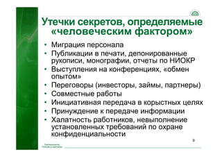 9
Утечки секретов, определяемые
«человеческим фактором»
• Миграция персонала
• Публикации в печати, депонированные
рукописи, монографии, отчеты по НИОКР
• Выступления на конференциях, «обмен
опытом»
• Переговоры (инвесторы, займы, партнеры)
• Совместные работы
• Инициативная передача в корыстных целях
• Принуждение к передаче информации
• Халатность работников, невыполнение
установленных требований по охране
конфиденциальности
 