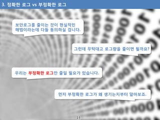 보안로그를 줄이는 것이 현실적인
해법이라는데 다들 동의하실 겁니다.
그런데 무턱대고 로그량을 줄이면 될까요?
우리는 부정확한 로그만 줄일 필요가 있습니다.
먼저 부정확한 로그가 왜 생기는지부터 알아보죠.
3. 정확한 로...
