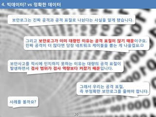 그리고 보안로그가 이미 대량인 이유는 공격 표절이 많기 때문이구요.
진짜 공격이 더 많다면 당장 네트워크 케이블을 뽑는 게 나을걸요.
보안로그는 진짜 공격과 공격 표절로 나뉜다는 사실을 알게 됐습니다.
보안사고를 적시...