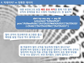 대량 보안로그의 표절 패턴 분포 파악을 통해 기존 필터
규칙의 문제점을 찾고 수정이 가능했습니다. 참 쉽죠?
왜 처음부터 필터 규칙을 정교하게 만들지 않냐구요?
환경에 따라 일반로그 발생 양상은 달라지고 이에 따라 규...