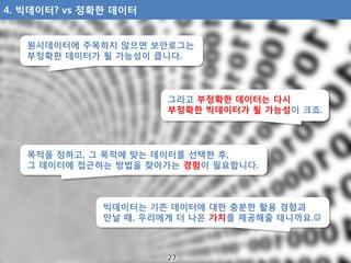 그리고 부정확한 데이터는 다시
부정확한 빅데이터가 될 가능성이 크죠.
빅데이터는 기존 데이터에 대한 충분한 활용 경험과
만날 때, 우리에게 더 나은 가치를 제공해줄 테니까요.
4. 빅데이터? vs 정확한 데이터
목적을...