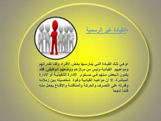 •‫غير‬ ‫القيادة‬‫الرسمية‬
•‫كدراتهم‬‫ك‬‫لق‬ ً‫ا‬‫ك‬‫ك‬‫وفق‬ ‫كراد‬‫ك‬‫األف‬ ‫كا‬‫ك‬‫بع‬ ‫كها‬‫ك‬‫يمارس‬ ‫كي‬‫ك‬‫الت‬ ‫كادة‬‫ك‬‫القي‬ ‫كك‬‫ك‬‫تل‬ ‫كي‬‫ك‬‫وه‬
‫ووضعهم‬ ‫مركزهم‬ ‫من‬ ‫وليس‬ ‫القيادية‬ ‫ومواهبهم‬‫الكوظيفي‬.‫فقكد‬
‫اإلدارة‬ ‫دو‬ ‫ككة‬‫ك‬‫التنفيذي‬ ‫اإلدارة‬ ‫ككتوى‬‫ك‬‫مس‬ ‫ككي‬‫ك‬‫ف‬ ‫ككنهم‬‫ك‬‫م‬ ‫ككبعا‬‫ك‬‫ال‬ ‫ككون‬‫ك‬‫يك‬
‫زمالئكا‬ ‫بكين‬ ‫شخصكيتا‬ ‫وقكوة‬ ‫القياديكة‬ ‫مواهبكا‬ ‫دن‬ ‫إال‬ ،‫المباشرة‬
‫منكا‬ ‫يجعكل‬ ‫واإلقنكا‬ ‫والمناقشكة‬ ‫والحرككة‬ ‫التصكرف‬ ‫على‬ ‫وقدرتا‬
ً‫ا‬‫ناجح‬ ً‫ا‬‫قائد‬.
 